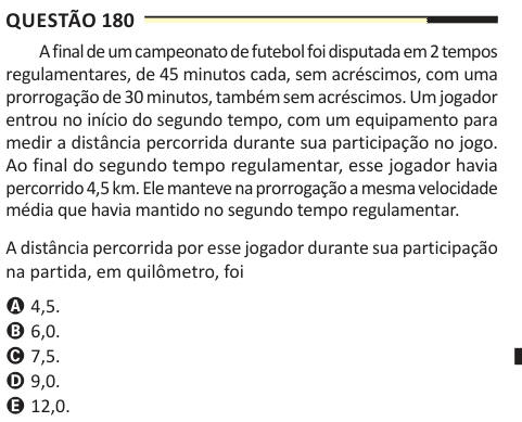 Questão 180 A final de um campeonato de futebol foi disputada em 2 tempos regulamentares, de 45 minutos cada, sem acréscimos, com uma prorrogação de 30 minutos, também sem acréscimos. Um jogador entrou no início do segundo tempo, com um equipamento para medir a distância percorrida durante sua participação no jogo. Ao final do segundo tempo regulamentar, esse jogador havia percorrido 4,5 km. Ele manteve na prorrogação a mesma velocidade média que havia mantido no segundo tempo regulamentar. A distância percorrida por esse jogador durante sua participação na partida, em quilômetro, foi A 4,5. B